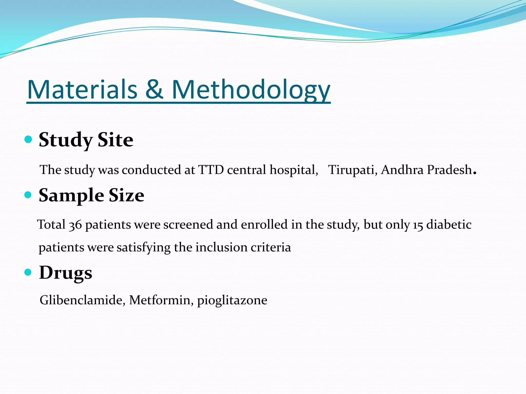 Materials & Methodology
 Study Site
The study was conducted at TTD central hospital, Tirupati, Andhra Pradesh.
 Sample Size
Total 36 patients were screened and enrolled in the study, but only 15 diabetic
patients were satisfying the inclusion criteria
 Drugs
Glibenclamide, Metformin, pioglitazone
 
