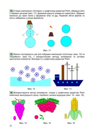 12
24. Створи композицію «Сніговик» у графічному редакторі Paint, зібравши його
з окремих деталей (мал. 11). Домалюй відсутні елементи самостійно. Збережи
малюнок до своєї папки у форматах bmp та jpg. Порівняй об’єм файлів та
якість зображень у різних форматах.
Мал. 11
25. Визнач послідовність дій для побудови композицій «Снігопад» (мал. 12) та
«Корабель» (мал. 13), з використанням методу копіювання та вставки
однотипних елементів. Відтвори їх у графічному редакторі Paint.
Мал. 12 Мал. 13
26. Використовуючи метод копіювання, створи у графічному редакторі Paint
композиції виноградного грона, горобини і качана кукурудзи (мал. 14 – мал. 16).
Мал. 14 Мал. 15 Мал. 16
 