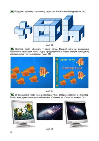 18
44. Побудуй з кубиків у графічному редакторі Paint складні фігури (мал. 36).
Мал. 36
45. Скопіюй файл «Ескорт» у свою папку. Відкрий його за допомогою
графічного редактора Paint. Згідно представленого зразка створи обкладинку
компакт-диска гурту «Акваріум» (мал. 37).
Мал. 37
46. За допомогою графічного редактора Paint, створи зображення «Монітор-
Галактика», сумістивши два зображення «Соняхи» та «Галактика» (мал. 38).
Мал. 38
 