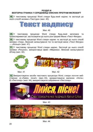 20
РОЗДІЛ ІІІ
ВЕКТОРНА ГРАФІКА У СЕРЕДОВИЩІ ОФІСНИХ ПРОГРАМ MICROSOFT
48. У текстовому процесорі Word створи будь-який надпис та застосуй до
нього спосіб заливки «Текстура» (мал. 40).
Мал. 40
49. У текстовому процесорі Word створи будь-який заголовок та
проекспериментуй, застосовуючи до нього різні форми Меню «Текст-Фигура».
50. У текстовому процесорі Word створи надпис та застосуй до нього спосіб
заливки «Узор». Виконай налаштування тіні та застосуй меню «Текст-Фигура»
→ «Кольцо» (мал. 41).
51. У текстовому процесорі Word створи надпис. Застосуй до нього спосіб
заливки «Рисунок», використавши файл «Мережка». Виконай налаштування
об’єму (мал. 42).
Мал. 41 Мал. 42
52. Використовуючи засоби текстового процесора Word, створи логотип веб-
сторінки: а) «Лийся, пісне!» (мал. 43), використовуючи малюнок «Нота»;
б) «Листопад» (мал. 44), використовуючи зображення «Листопад».
Мал. 43
Мал. 44
 