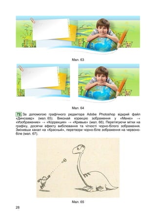 28
Мал. 63
Мал. 64
72. За допомогою графічного редактора Adobe Photoshop відкрий файл
«Динозавр» (мал. 65). Виконай корекцію зображення у «Меню» →
«Изображение» → «Коррекция» → «Кривые» (мал. 66). Перетягуючи мітки на
графіку, досягни ефекту вибілювання та чіткості чорно-білого зображення.
Змінивши канал на «Красный», перетвори чорно-біле зображення на червоно-
біле (мал. 67).
Мал. 65
 