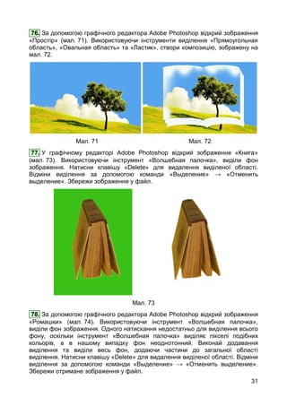 31
76. За допомогою графічного редактора Adobe Photoshop відкрий зображення
«Простір» (мал. 71). Використовуючи інструменти виділення «Прямоугольная
область», «Овальная область» та «Ластик», створи композицію, зображену на
мал. 72.
Мал. 71 Мал. 72
77. У графічному редакторі Adobe Photoshop відкрий зображення «Книга»
(мал. 73). Використовуючи інструмент «Волшебная палочка», виділи фон
зображення. Натисни клавішу «Delete» для видалення виділеної області.
Відміни виділення за допомогою команди «Выделение» → «Отменить
выделение». Збережи зображення у файл.
Мал. 73
78. За допомогою графічного редактора Adobe Photoshop відкрий зображення
«Ромашки» (мал. 74). Використовуючи інструмент «Волшебная палочка»,
виділи фон зображення. Одного натискання недостатньо для виділення всього
фону, оскільки інструмент «Волшебная палочка» виділяє пікселі подібних
кольорів, а в нашому випадку фон неоднотонний. Виконай додавання
виділення та виділи весь фон, додаючи частини до загальної області
виділення. Натисни клавішу «Delete» для видалення виділеної області. Відміни
виділення за допомогою команди «Выделение» → «Отменить выделение».
Збережи отримане зображення у файл.
 