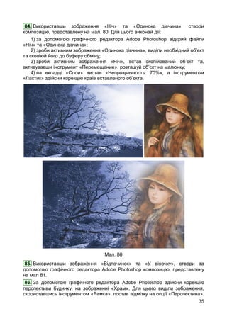 35
84. Використавши зображення «Ніч» та «Одинока дівчина», створи
композицію, представлену на мал. 80. Для цього виконай дії:
1) за допомогою графічного редактора Adobe Photoshop відкрий файли
«Ніч» та «Одинока дівчина»;
2) зроби активним зображення «Одинока дівчина», виділи необхідний об’єкт
та скопіюй його до буферу обміну;
3) зроби активним зображення «Ніч», встав скопійований об’єкт та,
активувавши інструмент «Перемещение», розташуй об’єкт на малюнку;
4) на вкладці «Слои» вистав «Непрозрачность: 70%», а інструментом
«Ластик» здійсни корекцію країв вставленого об’єкта.
Мал. 80
85. Використавши зображення «Відпочинок» та «У віночку», створи за
допомогою графічного редактора Adobe Photoshop композицію, представлену
на мал 81.
86. За допомогою графічного редактора Adobe Photoshop здійсни корекцію
перспективи будинку, на зображенні «Храм». Для цього виділи зображення,
скориставшись інструментом «Рамка», постав відмітку на опції «Перспектива».
 