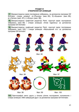 41
РОЗДІЛ VI
СТВОРЕННЯ GIF-АНІМАЦІЙ
97. Використовуючи серію послідовних зображень, за допомогою програми Gif
Animator, створи анімації: а) «Пішохід» (мал. 95); б) «Кошеня» (мал. 96);
в) «Свічка» (мал. 97); г) «Клоун» (мал. 98).
98. Використовуючи графічний редактор Paint, підготуй серію послідовних
зображень (мал. 99) і створи анімацію «Атом гідрогену» за допомогою
програми Gif Animator.
99. Використовуючи графічний редактор Paint, підготуй серію послідовних
зображень (мал. 100) і створи анімацію «Мальований кіт» за допомогою
програми Gif Animator.
Мал. 95
Мал. 96 Мал. 97
Мал. 98 Мал. 99 Мал. 100
100. Сфотографуй свого друга у кількох різних послідовних положеннях і
створи анімацію «Мій найкращий друг» за допомогою програми Gif Animator.
 