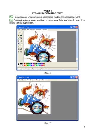 9
РОЗДІЛ ІІ
ГРАФІЧНИЙ РЕДАКТОР PAINT
15. Назви основні елементи вікна растрового графічного редактора Paint.
16. Порівняй вигляд вікон графічного редактора Paint на мал. 6 і мал. 7 та
вкажи чотири відмінності.
Мал. 6
Мал. 7
 