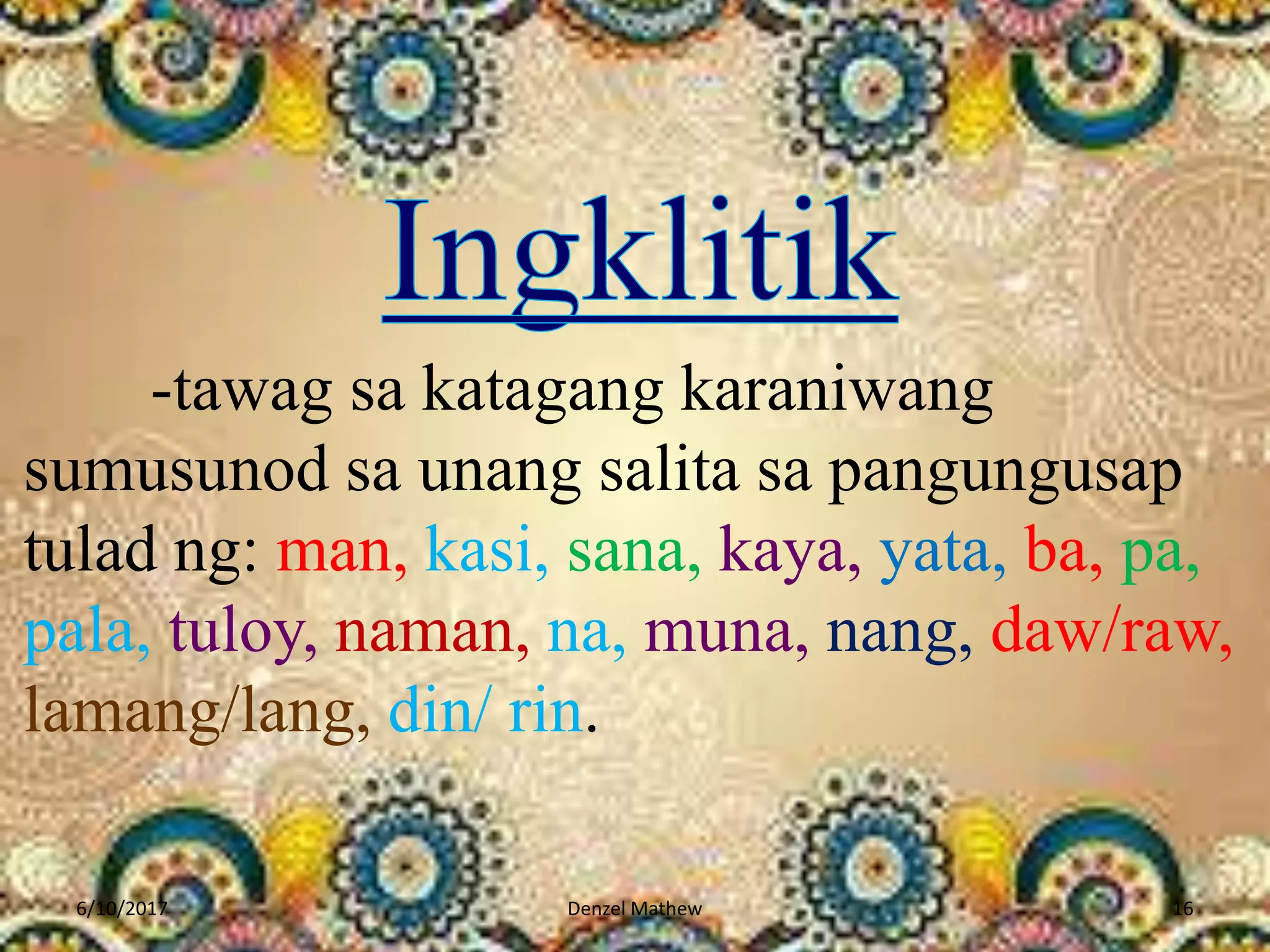 -tawag sa katagang karaniwang
sumusunod sa unang salita sa pangungusap
tulad ng: man, kasi, sana, kaya, yata, ba, pa,
pala, tuloy, naman, na, muna, nang, daw/raw,
lamang/lang, din/ rin.
6/10/2017 Denzel Mathew 16
 