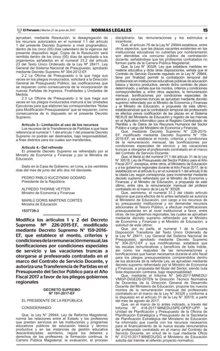 15NORMAS LEGALESMartes 27 de junio de 2017El Peruano /
aprueban, mediante Resolución, la desagregación de
los recursos autorizados en el numeral 1.1 del artículo
1 del presente Decreto Supremo a nivel programático,
dentro de los cinco (05) días calendario de la vigencia del
presente dispositivo legal. Copia de la Resolución será
remitida dentro de los cinco (05) días de aprobada a los
organismos señalados en el numeral 23.2 del artículo
23 del Texto Único Ordenado de la Ley Nº 28411, Ley
General del Sistema Nacional de Presupuesto, aprobado
mediante Decreto Supremo Nº 304-2012-EF.
2.2 La Oficina de Presupuesto o la que haga sus
veces en los pliegos involucrados, solicitará a la Dirección
General de Presupuesto Público, las codificaciones que
se requieran como consecuencia de la incorporación de
nuevas Partidas de Ingresos, Finalidades y Unidades de
Medida.
2.3 La Oficina de Presupuesto o la que haga sus
veces en los pliegos involucrados instruirá a las Unidades
Ejecutoras para que elaboren las correspondientes “Notas
para Modificación Presupuestaria” que se requieran, como
consecuencia de lo dispuesto en el presente Decreto
Supremo.
Artículo 3.- Limitación al uso de los recursos
Los recursos de la Transferencia de Partidas a que hace
referencia el numeral 1.1 del artículo 1 del presente Decreto
Supremo no podrán ser destinados, bajo responsabilidad,
a fines distintos para los cuales son transferidos.
Artículo 4.- Del refrendo
El presente Decreto Supremo es refrendado por el
Ministro de Economía y Finanzas y por la Ministra de
Educación.
Dado en la Casa de Gobierno, en Lima, a los veintitrés
días del mes de junio del año dos mil diecisiete.
PEDRO PABLO KUCZYNSKI GODARD
Presidente de la República
ALFREDO THORNE VETTER
Ministro de Economía y Finanzas
MARILÚ DORIS MARTENS CORTÉS
Ministra de Educación
1537739-3
Modifica los artículos 1 y 2 del Decreto
Supremo Nº 226-2015-EF, modificado
mediante Decreto Supremo N° 159-2016-
EF, que establece el monto, criterios y
condicionesdelaremuneraciónmensual,las
bonificaciones por condiciones especiales
de servicio y las vacaciones truncas a
otorgarse al profesorado contratado en el
marco del Contrato de Servicio Docente, y
autoriza una Transferencia de Partidas en el
Presupuesto del Sector Público para el Año
Fiscal 2017 a favor de los pliegos gobiernos
regionales
DECRETO SUPREMO
Nº 191-2017-EF
EL PRESIDENTE DE LA REPÚBLICA
CONSIDERANDO:
Que, la Ley N° 29944, Ley de Reforma Magisterial,
norma las relaciones entre el Estado y los profesores
que prestan servicios en las instituciones y programas
educativos públicos de educación básica y técnico
productiva y en las instancias de gestión educativa
descentralizadas; asimismo, regula los deberes y
derechos de los profesores, la formación continua, la
Carrera Pública Magisterial, la evaluación, el proceso
disciplinario, las remuneraciones y los estímulos e
incentivos;
Que, el artículo 76 de la Ley N° 29944 establece, entre
otros aspectos, que las plazas vacantes existentes en las
instituciones educativas no cubiertas por nombramiento
son atendidas vía concurso público de contratación
docente; señalándose que los profesores contratados no
forman parte de la Carrera Pública Magisterial;
Que, la Ley N° 30328, Ley que establece medidas en
materia educativa y dicta otras disposiciones, señala que el
Contrato de Servicio Docente regulado en la Ley N° 29944,
tiene por finalidad permitir la contratación temporal del
profesoradoeninstitucioneseducativaspúblicasdeeducación
básica y técnico productiva, siendo dicho contrato de plazo
determinado, y señala que los montos, criterios y condiciones
correspondientes a, entre otros aspectos, la remuneración
mensual, bonificaciones por condiciones especiales de
servicio y vacaciones truncas se aprueban mediante decreto
supremo refrendado por el Ministro de Economía y Finanzas
y el Ministro de Educación, a propuesta de este último;
estableciéndose que la contratación temporal del profesorado
se efectúa previa codificación de las plazas en el Sistema
NEXUS del Ministerio de Educación y registro de las mismas
en el Aplicativo Informático para el Registro Centralizado de
Planillas y de Datos de los Recursos Humanos del Sector
Público a cargo del Ministerio de Economía y Finanzas;
Que, mediante Decreto Supremo N° 226-2015-
EF, modificado mediante Decreto Supremo N° 159-
2016-EF, se establece el monto, criterios y condiciones
de la remuneración mensual, las bonificaciones por
condiciones especiales de servicio y las vacaciones
truncas a otorgarse al profesorado contratado en el marco
del Contrato de Servicio Docente;
Que, el literal a) del numeral 31.1 del artículo 31 de la Ley
N° 30518, Ley de Presupuesto del Sector Público para el Año
Fiscal 2017, exceptúa, entre otros, al Ministerio de Educación
y a los gobiernos regionales durante el Año Fiscal 2017, de lo
establecido en el artículo 6 y en el numeral 9.1 del artículo 9 de
la citada Ley, según corresponda, para incrementar mediante
decreto supremo refrendado por el Ministro de Economía y
Finanzas y el Ministro de Educación, a propuesta de este
último, entre otra, la remuneración mensual del profesor
contratado en el marco de la Ley N° 30328;
Que, asimismo, el numeral 31.2 del citado artículo
dispone que para efectos de lo antes señalado se autoriza
al Ministerio de Educación, con cargo a los recursos de
su presupuesto institucional y sin demandar recursos
adicionales al Tesoro Público, a efectuar modificaciones
presupuestarias en el nivel institucional a favor, entre
otras, de los gobiernos regionales, las cuales se aprueban
mediante decreto supremo refrendado por el Ministro
de Economía y Finanzas y el Ministro de Educación, a
solicitud de este último;
Que, por su parte, el numeral 1 de la Cuarta
Disposición Transitoria del Texto Único Ordenado de
la Ley N° 28411, Ley General del Sistema Nacional de
Presupuesto, aprobado mediante Decreto Supremo
N° 304-2012-EF y sus modificatorias, establece que
las escalas remunerativas y beneficios de toda índole,
así como los reajustes de las remuneraciones y
bonificaciones que fueran necesarios durante el año fiscal
para los pliegos presupuestarios comprendidos dentro
de los alcances de la referida Ley, se aprueban mediante
decreto supremo refrendado por el Ministro de Economía
y Finanzas, a propuesta del titular del Sector, siendo nula
toda disposición contraria, bajo responsabilidad;
Que, mediante el Informe N° 340-2017-MINEDU/
VMGP-DIGEDD-DITEN la Dirección Técnico Normativa
de Docentes de la Dirección General de Desarrollo
Docente del Ministerio de Educación, propone los nuevos
montos de la remuneración mensual del profesorado
contratado en el marco de la Ley N° 30328 y conforme a
lo dispuesto en el artículo 31 de la Ley N° 30518, a partir
del mes de agosto de 2017;
Que, en el marco de lo antes indicado, a través del
Informe N° 418‑2017‑MINEDU/SPE-OPEP-UPP la
Unidad de Planificación y Presupuesto de la Oficina de
Planificación Estratégica y Presupuesto de la Secretaría
de Planificación Estratégica del Ministerio de Educación
ha informado que cuenta con los recursos necesarios
para el financiamiento de la nueva escala remunerativa
del profesorado contratado en el marco del Contrato de
Servicio Docente, en virtud de lo cual mediante Oficio
N° 01210-2017-MINEDU/SG el Ministerio de Educación
solicita dar trámite al referido proyecto normativo;
 