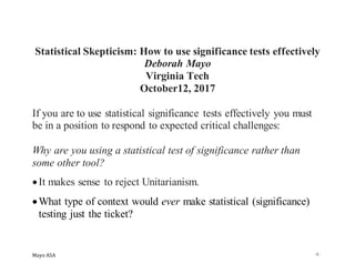 Mayo ASA -1-
Statistical Skepticism: How to use significance tests effectively
Deborah Mayo
Virginia Tech
October12, 2017
If you are to use statistical significance tests effectively you must
be in a position to respond to expected critical challenges:
Why are you using a statistical test of significance rather than
some other tool?
•It makes sense to reject Unitarianism.
•What type of context would ever make statistical (significance)
testing just the ticket?
 