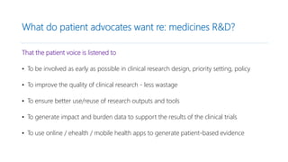 What do patient advocates want re: medicines R&D?
That the patient voice is listened to
• To be involved as early as possible in clinical research design, priority setting, policy
• To improve the quality of clinical research - less wastage
• To ensure better use/reuse of research outputs and tools
• To generate impact and burden data to support the results of the clinical trials
• To use online / ehealth / mobile health apps to generate patient-based evidence
 