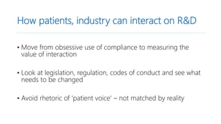 How patients, industry can interact on R&D
• Move from obsessive use of compliance to measuring the
value of interaction
• Look at legislation, regulation, codes of conduct and see what
needs to be changed
• Avoid rhetoric of ‘patient voice’ – not matched by reality
 