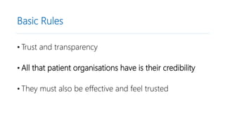 Basic Rules
• Trust and transparency
• All that patient organisations have is their credibility
• They must also be effective and feel trusted
 