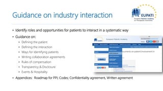 Guidance on industry interaction
• Identify roles and opportunities for patients to interact in a systematic way
• Guidance on:
• Defining the patient
• Defining the interaction
• Ways for Identifying patients
• Writing collaboration agreements
• Rules of compensation
• Transparency & Disclosure
• Events & Hospitality
• Appendices: Roadmap for PPI; Codes; Confidentiality agreement, Written agreement
 