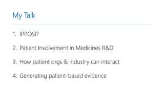 My Talk
1. IPPOSI?
2. Patient Involvement in Medicines R&D
3. How patient orgs & industry can interact
4. Generating patient-based evidence
 