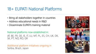 18+ EUPATI National Platforms
• Bring all stakeholders together in countries
• Address educational needs in R&D
• Disseminate EUPATI’s training material
National platforms now established in:
AT, BE, FR, DE, IE, IT, LU, MT, PL, ES, CH, UK, DK,
SK, PT, NO, RO, GR
Additional platform initiatives ongoing in
Serbia, Brazil, Japan
 