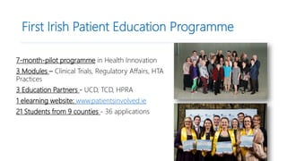 First Irish Patient Education Programme
7-month-pilot programme in Health Innovation
3 Modules – Clinical Trials, Regulatory Affairs, HTA
Practices
3 Education Partners - UCD, TCD, HPRA
1 elearning website: www.patientsinvolved.ie
21 Students from 9 counties - 36 applications
 