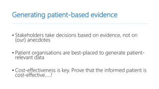 Generating patient-based evidence
• Stakeholders take decisions based on evidence, not on
(our) anecdotes
• Patient organisations are best-placed to generate patient-
relevant data
• Cost-effectiveness is key. Prove that the informed patient is
cost-effective…..!
 