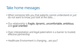 Take home messages
• When someone tells you that patients cannot understand or just
do not want to know, just look at the data…..
• Our relationship is fragile, dynamic, uncomfortable, ambitious,
and goal-oriented
• Over-interpretation and legal paternalism is a barrier to trusted,
effective partnership
• Healthcare Environment is changing….are you?
 