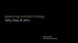 governing synthetic biology:
why, how, & who
Deborah Scott
University of Edinburgh
 