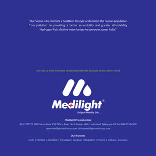 Medilight Private Limited
#8-2-277/23, UBI Colony, Near TV9 Office, Road No.3, Banjara Hills, Hyderabad, Telangana-34. Tel: 040-23554500
www.medilighthealthcare.com | info@medilighthealthcare.com
Join with us in the interest of promoting healthy life of people to see a better world
“Our Vision is to promote a healthier lifestyle and protect the human population
from pollution by providing a better accessibility and greater affordability
Hydrogen Rich alkaline water ionizer to everyone across India.”
Our Branches
Delhi | Mumbai | Jalandhar | Faridabad | Gurgoan | Bangalore | Mysore | Kolkata | Lucknow
 