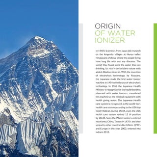 ORIGIN
OF WATER
IONIZER
In 1940’s Scientists from Japan did research
on the longevity villages at Hunza valley
himalayans of china, where the people living
have long life with out any diseases. The
secret they found were the water they are
drinking, it’s rich in antioxidant nature with
added Alkaline minerals. With the invention
of electrolysis technology by Russians,
the Japanese made the first water ionizer
machine in 1954 with the use of electrolysis
technology. In 1966 the Japanese Health
Ministryinrecognitionofthehealthbenefits
observed with water Ionizers, considered
this machine as the medical equipment with
health giving water. The Japanese Health
care system is recognized as the world No 1
health care system according to the USA top
most Medical Journal JAMA, even the USA
health care system ranked 13 th position
by JAMA. Soon the Water Ionizers entered
into Korea, China, Taiwan in 1970’s and they
spread to other countries like USA in 1990’s
and Europe in the year 2000, entered into
India in 2015.
 