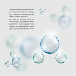 Till2005,onlytheplateIonizersarepromotedwell
in the world, to find out a solution for the problems
faced with third generation plate Ionizers like
heavy Calcification, Hot water intolerability, Not
suitability for Variable TDS levels etc.
Mr. Raymond Hsu, an electrical engineer from
Taiwan invented a fourth generation patented
technology called “MLRD ( Membrane Less Round
Disc) technology” in the year 2005. This fourth
generation Disk Ionizers is patented all over the
world. This Disk technology gives 5 times more
efficient Hydrogen than the plate Ionizers.
 