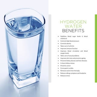 HYDROGEN
WATER
BENEFITS
•	 Stabilizes blood sugar levels & blood
cholestrol
•	 Controls High blood pressure
•	 Controls obesity
•	 Takes care of arthritis
•	 Improves immune function
•	 Improves blood circulation and blood
oxygen levels
•	 Takes care of sexual problems
•	 Improves skin tone and prevents ageing
•	 Prevents kidney disease and liver diseases
•	 It clears kidney stones
•	 Prevents cancer
•	 Cures gastric acidity
•	 Removes toxins from the body
•	 Reduces allergy sumptons and headache
•	 Reduces stress
 