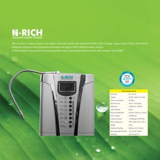 We are first in India to launch the highly advanced world wide patented MLRD (USA, Europe, Japan, Korea, China, Australia &
Malaysia) 4th generation ionization technology through H-RICH Alkaline water ionizers.
H-RICH water ionizers gives consistent quality of safe and healthy alkaline water with constant “pH & ORP”.
Product Specifications
Electricity DC -2A ~6A
Voltage AC100 ~240V / 50 ~60 Hz
Power Consumption Max 80w
Electrical Cord 5 feet - 3 prong plug
ORP Level +500 Mv to - 400 Mv *
Fuse Protected 4 Amp
Dimensions(WxHxD) 250 mm x 330 mm x 155 mm
Filter Capacity 10,000 litres
Chlorine Removal < 0.0001ppm (99.9999%)
Water Temperature 39°F to 98°F (4°C to 39°C)
Weight 4.6 kg
Minimum Flow Rate Minimum 1.2L / Minute
Recommended Flow Rate 1.3 L to 2.0 L /Minute
pH Range pH 2.5 to pH 11.7
 