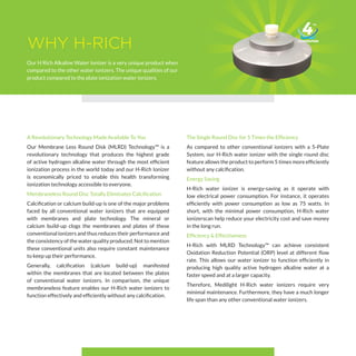 WHY H-RICH
Our H Rich Alkaline Water Ionizer is a very unique product when
compared to the other water ionizers. The unique qualities of our
product compared to the plate ionization water ionizers.
A Revolutionary Technology Made Available To You
Our Membrane Less Round Disk (MLRD) Technology™ is a
revolutionary technology that produces the highest grade
of active hydrogen alkaline water through the most efficient
ionization process in the world today and our H-Rich Ionizer
is economically priced to enable this health transforming
ionization technology accessible to everyone.
Membraneless Round Disc Totally Eliminates Calcification
Calcification or calcium build-up is one of the major problems
faced by all conventional water ionizers that are equipped
with membranes and plate technology. The mineral or
calcium build-up clogs the membranes and plates of these
conventional ionizers and thus reduces their performance and
the consistency of the water quality produced. Not to mention
these conventional units also require constant maintenance
to keep up their performance.
Generally, calcification (calcium build-up) manifested
within the membranes that are located between the plates
of conventional water ionizers. In comparison, the unique
membraneless feature enables our H-Rich water ionizers to
function effectively and efficiently without any calcification.
The Single Round Disc for 5 Times the Efficiency
As compared to other conventional ionizers with a 5-Plate
System, our H-Rich water ionizer with the single round disc
feature allows the product to perform 5 times more efficiently
without any calcification.
Energy Saving
H-Rich water ionizer is energy-saving as it operate with
low electrical power consumption. For instance, it operates
efficiently with power consumption as low as 75 watts. In
short, with the minimal power consumption, H-Rich water
ionizerscan help reduce your electricity cost and save money
in the long run.
Efficiency & Effectiveness
H-Rich with MLRD Technology™ can achieve consistent
Oxidation Reduction Potential (ORP) level at different flow
rate. This allows our water ionizer to function efficiently in
producing high quality active hydrogen alkaline water at a
faster speed and at a larger capacity.
Therefore, Medilight H-Rich water ionizers require very
minimal maintenance. Furthermore, they have a much longer
life span than any other conventional water ionizers.
 