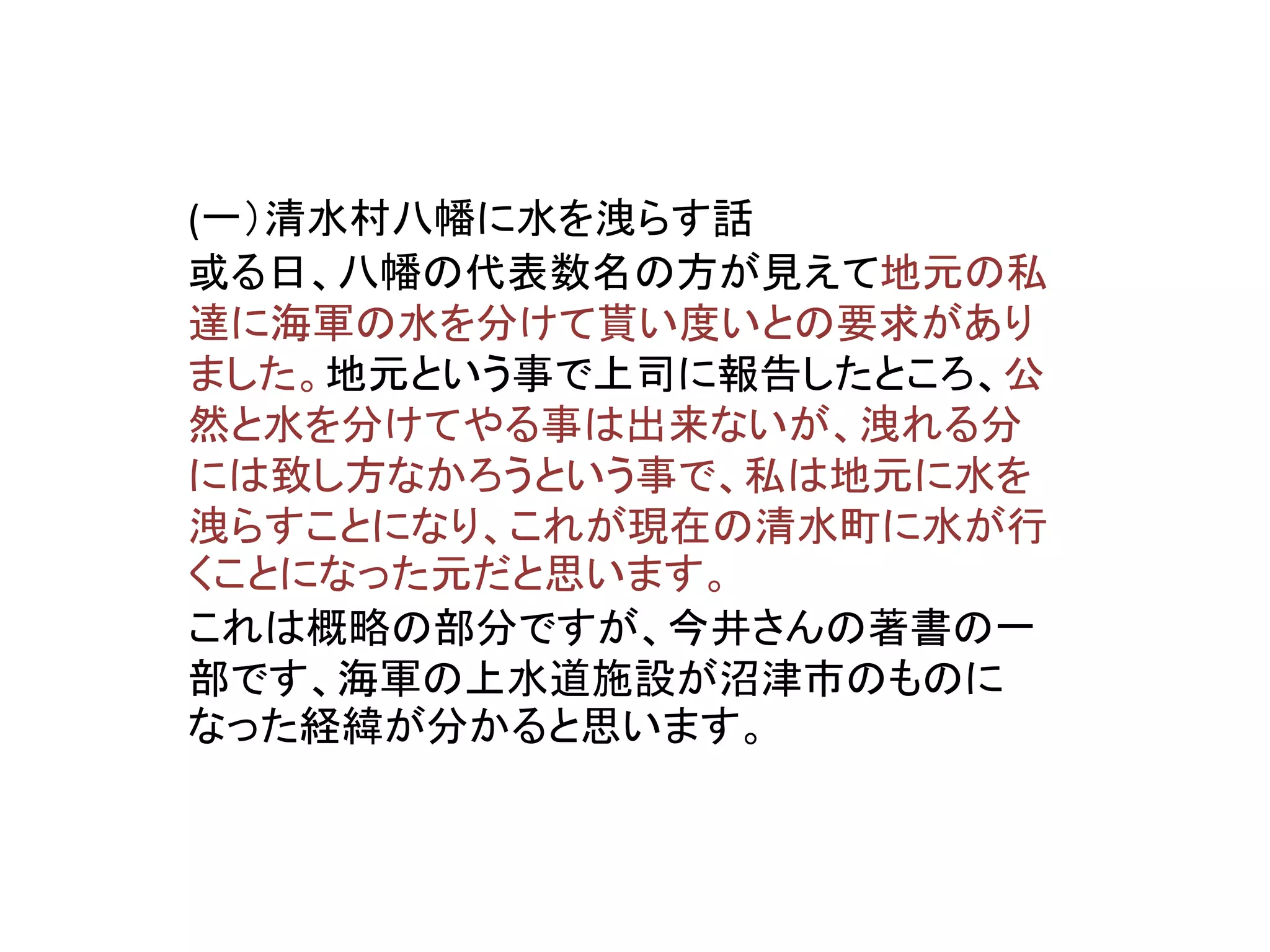 (一）清水村八幡に水を洩らす話
或る日、八幡の代表数名の方が見えて地元の私
達に海軍の水を分けて貰い度いとの要求があり
ました。地元という事で上司に報告したところ、公
然と水を分けてやる事は出来ないが、洩れる分
には致し方なかろうという事で、私は地元に水を
洩らすことになり、これが現在の清水町に水が行
くことになった元だと思います。
これは概略の部分ですが、今井さんの著書の一
部です、海軍の上水道施設が沼津市のものに
なった経緯が分かると思います。
 