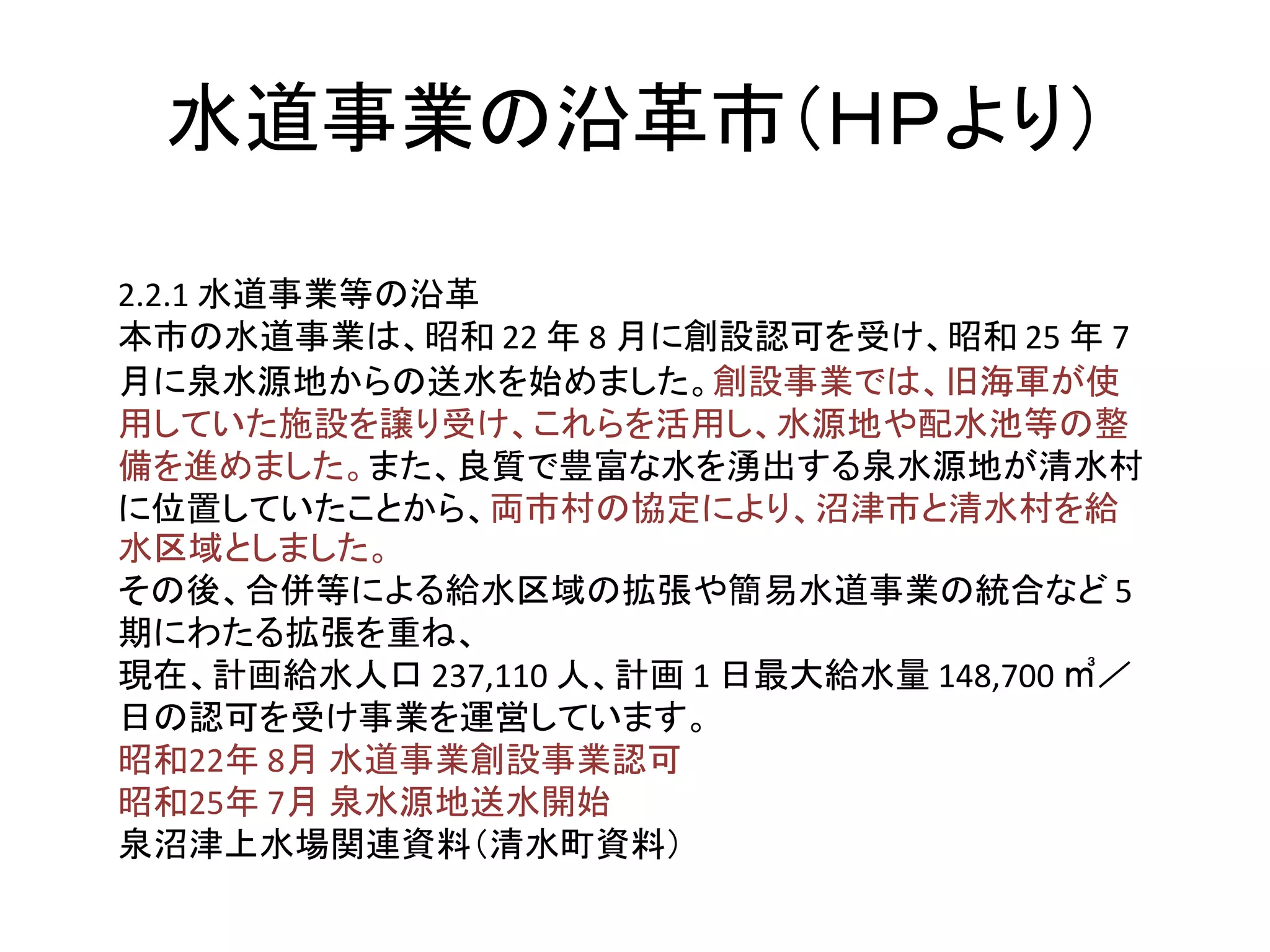 水道事業の沿革市（ＨＰより）
2.2.1 水道事業等の沿革
本市の水道事業は、昭和 22 年 8 月に創設認可を受け、昭和 25 年 7
月に泉水源地からの送水を始めました。創設事業では、旧海軍が使
用していた施設を譲り受け、これらを活用し、水源地や配水池等の整
備を進めました。また、良質で豊富な水を湧出する泉水源地が清水村
に位置していたことから、両市村の協定により、沼津市と清水村を給
水区域としました。
その後、合併等による給水区域の拡張や簡易水道事業の統合など 5
期にわたる拡張を重ね、
現在、計画給水人口 237,110 人、計画 1 日最大給水量 148,700 ㎥／
日の認可を受け事業を運営しています。
昭和22年 8月 水道事業創設事業認可
昭和25年 7月 泉水源地送水開始
泉沼津上水場関連資料（清水町資料）
 
