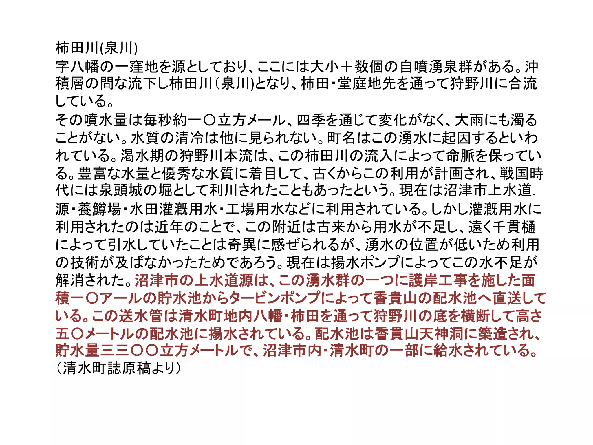 柿田川(泉川)
字八幡の一窪地を源としており、ここには大小＋数個の自噴湧泉群がある。沖
積層の問な流下し柿田川（泉川)となり、柿田・堂庭地先を通って狩野川に合流
している。
その噴水量は毎秒約一〇立方メール、四季を通じて変化がなく、大雨にも濁る
ことがない。水質の清冷は他に見られない。町名はこの湧水に起因するといわ
れている。渇水期の狩野川本流は、この柿田川の流入によって命脈を保ってい
る。豊富な水量と優秀な水質に着目して、古くからこの利用が計画され、戦国時
代には泉頭城の堀として利川されたこともあったという。現在は沼津市上水道.
源・養鱒場・水田灌漑用水・工場用水などに利用されている。しかし灌漑用水に
利用されたのは近年のことで、この附近は古来から用水が不足し、遠く千貫樋
によって引水していたことは奇異に感ぜられるが、湧水の位置が低いため利用
の技術が及ばなかったためであろう。現在は揚水ポンプによってこの水不足が
解消された。沼津市の上水道源は、この湧水群の一つに護岸工事を施した面
積一〇アールの貯水池からタービンポンプによって香貴山の配水池へ直送して
いる。この送水管は清水町地内八幡・柿田を通って狩野川の底を横断して高さ
五〇メートルの配水池に揚水されている。配水池は香貫山天神洞に築造され、
貯水量三三〇〇立方メートルで、沼津市内・清水町の一部に給水されている。
（清水町誌原稿より）
 