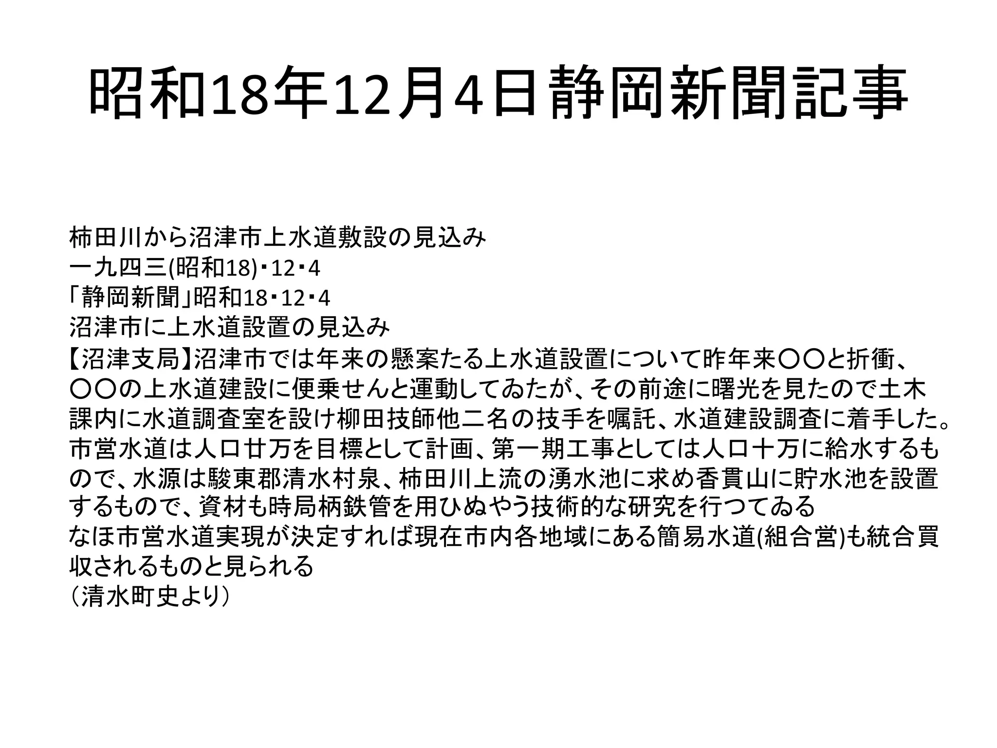 昭和18年12月4日静岡新聞記事
柿田川から沼津市上水道敷設の見込み
一九四三(昭和18)・12・4
「静岡新聞」昭和18・12・4
沼津市に上水道設置の見込み
【沼津支局】沼津市では年来の懸案たる上水道設置について昨年来○○と折衝、
○○の上水道建設に便乗せんと運動してゐたが、その前途に曙光を見たので土木
課内に水道調査室を設け柳田技師他二名の技手を嘱託、水道建設調査に着手した。
市営水道は人口廿万を目標として計画、第一期工事としては人口十万に給水するも
ので、水源は駿東郡清水村泉、柿田川上流の湧水池に求め香貫山に貯水池を設置
するもので、資材も時局柄鉄管を用ひぬやう技術的な研究を行つてゐる
なほ市営水道実現が決定すれば現在市内各地域にある簡易水道(組合営)も統合買
収されるものと見られる
（清水町史より）
 