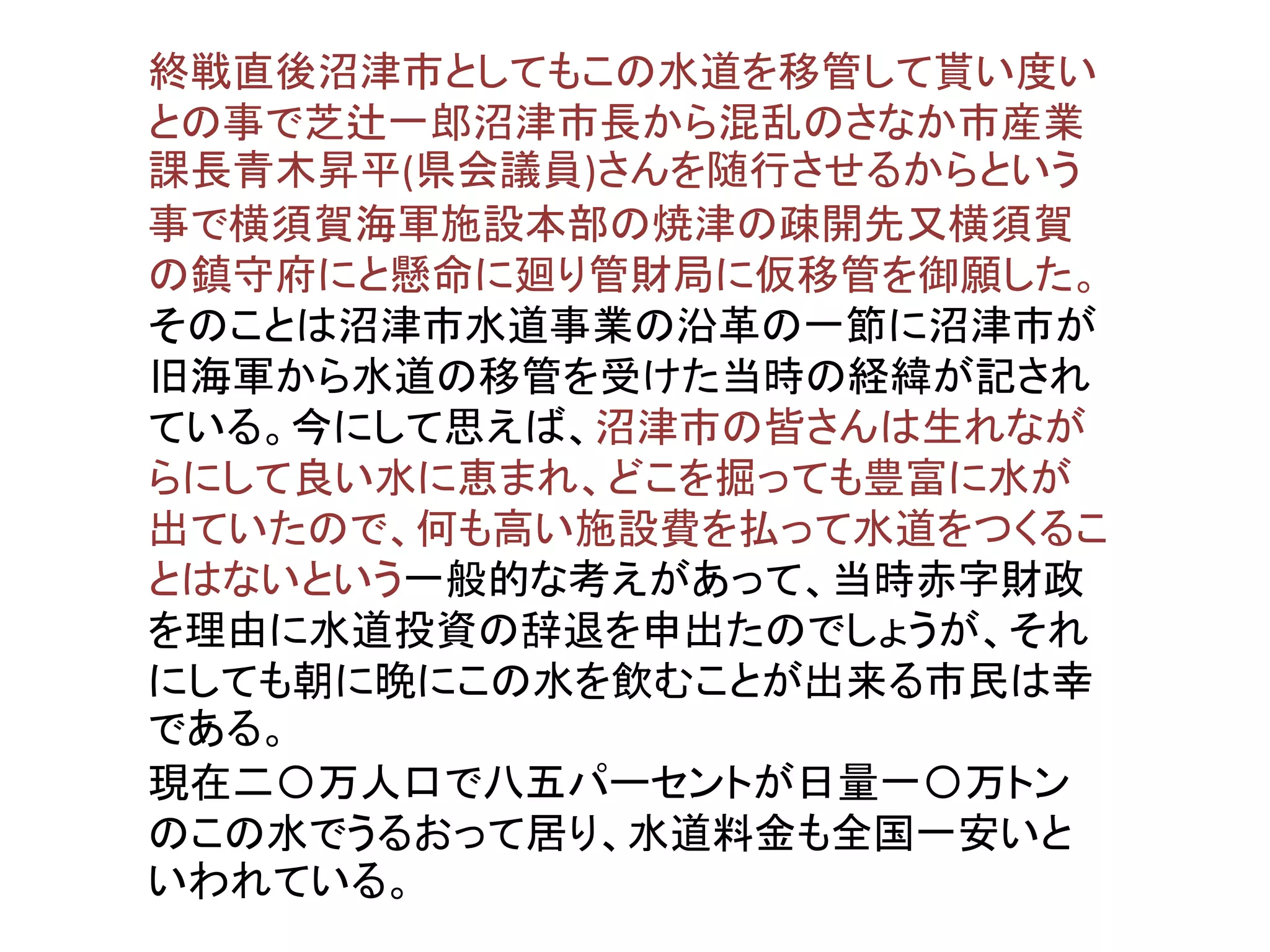 終戦直後沼津市としてもこの水道を移管して貰い度い
との事で芝辻一郎沼津市長から混乱のさなか市産業
課長青木昇平(県会議員)さんを随行させるからという
事で横須賀海軍施設本部の焼津の疎開先又横須賀
の鎮守府にと懸命に廻り管財局に仮移管を御願した。
そのことは沼津市水道事業の沿革の一節に沼津市が
旧海軍から水道の移管を受けた当時の経緯が記され
ている。今にして思えば、沼津市の皆さんは生れなが
らにして良い水に恵まれ、どこを掘っても豊富に水が
出ていたので、何も高い施設費を払って水道をつくるこ
とはないという一般的な考えがあって、当時赤字財政
を理由に水道投資の辞退を申出たのでしょうが、それ
にしても朝に晩にこの水を飲むことが出来る市民は幸
である。
現在二〇万人口で八五パーセントが日量一〇万トン
のこの水でうるおって居り、水道料金も全国一安いと
いわれている。
 