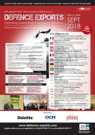 www.defence-exports.com
Register online or fax your registration to +44 (0) 870 9090 712 or call +44 (0) 870 9090 711
@SMiGroupDefence
#DefenceExports
Sponsored by
BENEFITS OF ATTENDING:
• NEW FOR 2018: Exclusive panel discussion on US Export Changes
featuring US Department of Commerce, Department of State and
Defense Technology Security Administration
• NEW FOR 2018: Learn how leading representatives at the forefront
of defence trade are combating the threat of cyber intrusion and
export control violations
• Hear practical guidance on how to comply with ITAR and EAR
controls from within and outside the US
• Network with heads of international trade compliance and heads
of export controls from Europe, North America, and the rest of the
world
• With rapid technological advances evident throughout the
defence industry, learn about the latest regulations and controls
chasing this innovation
• New organisations for this year include Nexter, ZTE Corporation,
Honeywell, Rockwell & Fokker
A: Jurisdiction, Classification, and
Licensing; How to Police Your
U.S. Suppliers –
Hosted By: Gary Stanley, President,
Global Legal Services & Edward
Peartree, Group Deputy Head
Export Controls, BAE Systems
B: Managing Export Compliance with
U.S. suppliers: Essential knowledge
on License Exceptions, U.S. Re-Export
Controls, and Catch-All’s
Hosted By: Ms Karen H Nies-Vogel,
Director, Office of Exporter Services, US
Department of Commerce
D: UK MoD ASSC Management
– Exploiting Best Practice and
Information across UK Defence –
Hosted By: Mark Jones,
Waterguard ASSC Compliance
Lead, UK Ministry of Defence
C: New Technology – A bed of Roses
or Increased Anxiety for Today’s
Export Control Practitioners
Hosted By: Warren Bayliss,
Global Head of Export Controls,
Rolls-Royce
PLUS 2 POST-CONFERENCE WORKSHOPS 21ST SEPTEMBER
PLUS 2 PRE-CONFERENCE WORKSHOPS 18TH SEPTEMBER
SMi present their 13th annual conference on…
19th & 20th
SEPT
2018Crowne Plaza St Peter’s Hotel & Spa, Rome, Italy
Optimising Global Trade Compliance Efficiency
BOOK BY APRIL 30TH TO SAVE £400 • BOOK BY MAY 31ST TO SAVE £300 • BOOK BY JUNE 29TH TO SAVE £200
2018 SPEAKERS INCLUDE:
Minister Plenipotentiary Francesco Azzarello, Director,
National Authority- UAMA (Armament Licensing
and Controls), Italian Ministry for Foreign Affairs and
International Cooperation
Matthew Borman, Deputy Assistant Secretary of
Commerce at Bureau of Industry and Security,
US Department of Commerce
Anthony Dearth, Chief of Staff,
U.S. Department of State
Tracy Minnifield, Deputy Director, Licensing Directorate,
Defense Technology Security Administration
Colonel Matthieu Fossat, Deputy Director, Military
Equipment Export Control International, Strategic and
Technological Affairs, French Secretariat- General for
National Defence and Security - Prime Minister’s Services
Chris Chew, Head of Policy, Export Control Joint Unit,
UK Department for International Trade
Holger Beutel, Director, Export Monitoring, Information
Analysis, War Weapons Control, Verification, Outreach,
German Federal Office of Economics and Export
Controls (BAFA)
Christer Ahlström, Director General,
Swedish Inspectorate of Strategic Products
Jan Pawelec, Director, Department of Sensitive Goods
Trading and Technical Safety, Ministry of Foreign Affairs,
Poland
Andre Hermsen, Chief Compliance & Risk Officer,
Fokker GKN
Martin Lensky, Export Compliance Director,
Honeywell Aerospace
Pierfilippo Rossetti, Head of Trade Compliance, Legal,
Corporate Affairs and Compliance, Leonardo
Carmen Fellows, Senior Director, Global Trade
Compliance, Leonardo DRS Technologies
Emily Cromwell, Director, Deloitte
Thomas Mathew, Vice President - Global Trade
Solutions, OCR
Nancy Fischer, Partner, Pillsbury Winthrop Shaw Pitmann LLP
Major (RES.) Martijn Antzoulatos-Borgstein MSc LLM,
Manager Import & Export Compliance EMEA Region,
EMEA Materials & Logistics, Rockwell Automation
David Di Veroli, Contract and Trade Compliance Head,
Nexter
Matt Bell, Chief Compliance Officer, ZTE Corporation
Edward Peartree, Group Deputy Head Export Controls,
BAE Systems
Minister Plenipotentiary Francesco Azzarello, Director,
Plus
FOURWorkshops!
 