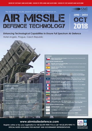 The SMi Group proudly presents its 3rd annual conference on...
BOOK BY 31ST MAY AND SAVE £400 • BOOK BY 29TH JUNE AND SAVE £300 • BOOK BY 31ST AUGUST AND SAVE £200
Enhancing Technological Capabilities to Ensure Full Spectrum Air Defence
23rd - 24th
OCT
2018
AIR MISSILE
DEFENCE TECHNOLOGY
Hotel Angelo, Prague, Czech Republic
www.airmissiledefence.com
Register online or fax your registration to +44 (0) 870 9090 712 or call +44 (0) 870 9090 711
SPECIAL RATES AVAILABLE FOR MILITARY AND GOVERNMENT REPRESENTATIVES @SMiGroupDefence
#MissileDefenceSMi
CHAIRMAN:
Major General Bohuslav Dvorak, Former Deputy Chief of General Staff,
Czech Armed Forces
EXPERT MILITARY SPEAKERS INCLUDE:
Brigadier General Randall McIntire, Cross-Functional Team Lead, Air and
Missile Defence, US Army
Brigadier General Íñigo Pareja, Commander, Air Defence Command,
Spanish Army*
Colonel Jan Sedliacik, Commander of the 25th Air Defence Regiment,
Czech Armed Forces
Colonel Chad Skaggs, Director Air and Missile Defense Integration,
US Space and Missile Defence Command and Army Forces Strategic
Command
Lieutenant Colonel Thorsten Stratemann, Staff Officer SBAD / TMB/ BMD,
Training and Exercises, NATO Combined Air Operations Center, Uedem
Wing Commander Chris Misiak, Deputy Commander Joint Ground
Based Air Defence, UK MoD
Lieutenant Colonel Manuel Monnin, SBAD Office Division Head, French
Air Force
Lieutenant Colonel Yannick Willer, GBAD/TBMD Programme Officer,
French Air Force
Lieutenant Colonel Tibor Matyi, Acting COM SAM WING 12 ‘Arrabona’,
Hungarian Army
Major Vaidas Simaitis, Commander of the Air Defence Battalion,
Lithuanian Air Force
Peter Woodmansee, Missile Defence Program Manager, U.S. European
Command Colonel
(Ret’d), Assoc. Prof., Ph.D., Miroslav Kratky, Senior Lecturer, Department of
Air Defence Systems, University of Defence Brno, Czech Republic
EXPERT INDUSTRY SPEAKERS INCLUDE:
Andreas Bappert, Head of Technical Program Management IRIS-T SLM,
Ground Based Air Defence, Diehl Defence GmbH & Co. KG
Ian Spillane, Chief Engineer, Mission Support, Lockheed Martin
Colonel (Ret’d) Henri Stievenard, Military Advisor, MBDA
BENEFITS OF ATTENDING:
• Develop an international perspective on Air Missile Defence
Technology (AMDT) with presentations from nations such as
the UK, France, Lithuania, Hungary, NATO, Spain and the USA
• Listen to technical briefings from industry experts including
Lockheed Martin, MBDA and Diehl Defence - as well as
a dedicated exhibition space to showcase the latest
technologies
• Benefit from a comprehensive approach: AMDT 18 will
cover the full spectrum of air defence: from detection and
surveillance to counter-UAS capabilities
• Explore ways in which interoperability between nations and
technological systems can be developed to maximise the
proficiency of Air Missile Defence strategies and capabilities
• Host nation presentations: Hear from the Czech Armed Forces
on their Air and Missile Defence capability development at a
time of widespread modernisation *Subject to Final Confirmation
 