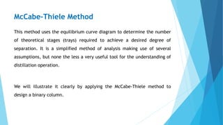 McCabe-Thiele Method
This method uses the equilibrium curve diagram to determine the number
of theoretical stages (trays) required to achieve a desired degree of
separation. It is a simplified method of analysis making use of several
assumptions, but none the less a very useful tool for the understanding of
distillation operation.
We will illustrate it clearly by applying the McCabe-Thiele method to
design a binary column.
 