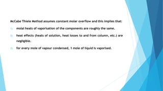 McCabe Thiele Method assumes constant molar overflow and this implies that:
1) molal heats of vaporisation of the components are roughly the same.
2) heat effects (heats of solution, heat losses to and from column, etc.) are
negligible.
3) for every mole of vapour condensed, 1 mole of liquid is vaporised.
 