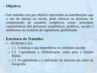 Objetivo:
 Este trabalho tem por objetivo apresentar as contribuições que
o uso da música na escola, pode oferecer ao p...