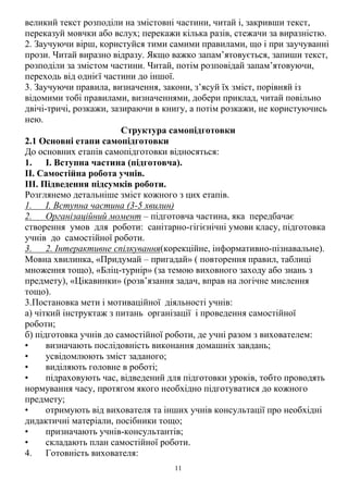 11
великий текст розподіли на змістовні частини, читай і, закривши текст,
переказуй мовчки або вслух; перекажи кілька разів, стежачи за виразністю.
2. Заучуючи вірш, користуйся тими самими правилами, що і при заучуванні
прози. Читай виразно відразу. Якщо важко запам’ятовується, запиши текст,
розподіли за змістом частини. Читай, потім розповідай запам’ятовуючи,
переходь від однієї частини до іншої.
3. Заучуючи правила, визначення, закони, з’ясуй їх зміст, порівняй із
відомими тобі правилами, визначеннями, добери приклад, читай повільно
двічі-тричі, розкажи, зазираючи в книгу, а потім розкажи, не користуючись
нею.
Структура самопідготовки
2.1 Основні етапи самопідготовки
До основних етапів самопідготовки відносяться:
1. I. Вступна частина (підготовча).
ІІ. Самостійна робота учнів.
ІІІ. Підведення підсумків роботи.
Розглянемо детальніше зміст кожного з цих етапів.
1. I. Вступна частина (3-5 хвилин)
2. Організаційний момент – підготовча частина, яка передбачає
створення умов для роботи: санітарно-гігієнічні умови класу, підготовка
учнів до самостійної роботи.
3. 2. Інтерактивне спілкування(корекційне, інформативно-пізнавальне).
Мовна хвилинка, «Придумай – пригадай» ( повторення правил, таблиці
множення тощо), «Бліц-турнір» (за темою виховного заходу або знань з
предмету), «Цікавинки» (розв’язання задач, вправ на логічне мислення
тощо).
3.Постановка мети і мотиваційної діяльності учнів:
а) чіткий інструктаж з питань організації і проведення самостійної
роботи;
б) підготовка учнів до самостійної роботи, де учні разом з вихователем:
• визначають послідовність виконання домашніх завдань;
• усвідомлюють зміст заданого;
• виділяють головне в роботі;
• підраховують час, відведений для підготовки уроків, тобто проводять
нормування часу, протягом якого необхідно підготуватися до кожного
предмету;
• отримують від вихователя та інших учнів консультації про необхідні
дидактичні матеріали, посібники тощо;
• призначають учнів-консультантів;
• складають план самостійної роботи.
4. Готовність вихователя:
 