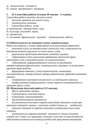 12
а) психологічна готовність;
б) знання програмового матеріалу.
1. II. Самостійна робота (1година 40 хвилин – 2 години).
Самостійна робота включає наступні етапи:
1. Загальне завдання для всього класу.
2. Індивідуальні завдання.
3. Самостійна робота учнів:
а) раціональне використання часу;
б) культура розумової праці;
в) дисципліна;
г) поєднання фронтальної, групової, індивідуальної роботи.
2.2 Робота педагога на основних етапах самопідготовки.
Робота на кожному з етапів характеризується наступними правилами:
• розумний підхід до використання і розподілу часу, відведеного на
виконання кожного предмета та вчити цьому учнів;
• раціональна організація виконання домашніх завдань;
• озброювання учнів доцільними прийомами навчальної праці,
тренування учнів у виконанні вимог до самопідготовки;
• здійснювання диференційованого підходу до вихованців,
використовування фронтальних, індивідуальних, групових та колективно-
групових форм роботи;
• формування навичок у учнів самоконтролю, самооцінки,
взаємоконтролю, самоорганізації, вибору раціональних прийомів виконання
завдань;
• створювання позитивної настроєності до навчального процесу;
• підкреслювання індивідуального темпу творчого самовиявлення та
динаміки зросту учнів.
III. Підведення підсумків роботи (3-5 хвилин).
1. Якість виконання завдань.
2. Самоконтроль, взаємоконтроль.
3. Самооцінка, взаємооцювання.
4. Заключний контроль вихователя:
• відзначаються позитивні сторони самостійної діяльності учнів при
виконанні домашніх завдань і недоліки в роботі (якщо це необхідно);
• виконані завдання (в окремих випадках) супроводжується усною
оцінкою;
• відзначаються старанно виконані завдання не тільки сильними
учнями, але і тими, хто працював з великим зусиллям та наполегливістю,
обов’язково відзначається індивідуальний темп просування вихованців;
 