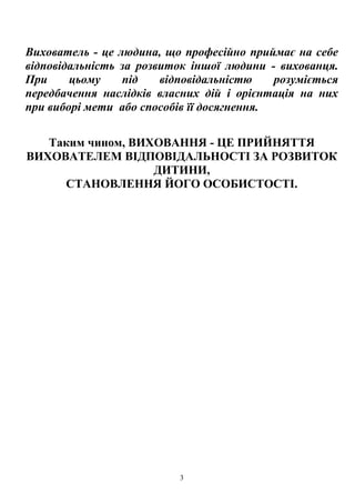 3
Вихователь - це людина, що професійно приймає на себе
відповідальність за розвиток іншої людини - вихованця.
При цьому під відповідальністю розуміється
передбачення наслідків власних дій і орієнтація на них
при виборі мети або способів її досягнення.
Таким чином, ВИХОВАННЯ - ЦЕ ПРИЙНЯТТЯ
ВИХОВАТЕЛЕМ ВІДПОВІДАЛЬНОСТІ ЗА РОЗВИТОК
ДИТИНИ,
СТАНОВЛЕННЯ ЙОГО ОСОБИСТОСТІ.
 
