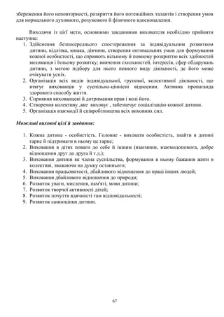 67
збереження його неповторності, розкриття його потенційних талантів і створення умов
для нормального духовного, розумового й фізичного вдосконалення.
Виходячи із цієї мети, основними завданнями вихователя необхідно прийняти
наступне:
1. Здійснення безпосереднього спостереження за індивідуальним розвитком
дитини, підлітка, юнака, дівчини, створення оптимальних умов для формування
кожної особистості, що сприяють вільному й повному розкриттю всіх здібностей
вихованця і їхньому розвитку; вивчення схильностей, інтересів, сфер обдарувань
дитини, з метою підбору для нього певного виду діяльності, де його може
очікувати успіх.
2. Організація всіх видів індивідуальної, групової, колективної діяльності, що
втягує вихованців у суспільно-ціннісні відносини. Активна пропаганда
здорового способу життя.
3. Сприяння вихованцеві й дотримання прав і волі його.
4. Створення колективу ,яке виховує , забезпечує соціалізацію кожної дитини.
5. Організація взаємодії й співробітництва всіх виховних сил.
Можливі виховні цілі й завдання:
1. Кожна дитина - особистість. Головне - виховати особистість, знайти в дитині
гарне й підтримати в ньому це гарне;
2. Виховання в дітях поваги до себе й іншим (взаємини, взаємодопомога, добре
відношення друг до друга й т.д.);
3. Виховання дитини як члена суспільства, формування в ньому бажання жити в
колективі, зважаючи на думку останнього;
4. Виховання працьовитості, дбайливого відношення до праці інших людей;
5. Виховання дбайливого відношення до природи;
6. Розвиток уваги, мислення, пам'яті, мови дитини;
7. Розвиток творчої активності дітей;
8. Розвиток почуття вдячності там відповідальності;
9. Розвиток самооцінки дитини.
 