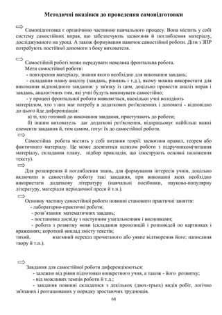 68
Методичні вказівки до проведення самопідготовки
Самопідготовка є органічною частиною навчального процесу. Вона містить у собі
систему самостійних вправ, що забезпечують засвоєння й поглиблення матеріалу,
досліджуваного на уроці. А також формування навичок самостійної роботи. Діти з ЗПР
потребують постійної допомоги з боку вихователя.
Самостійній роботі може передувати невелика фронтальна робота.
Мети самостійної роботи:
- повторення матеріалу, знання якого необхідно для виконання завдань;
- складання плану аналізу (завдань, рівнянь і т.д.), якому можна використати для
виконання відповідного завдання: у зв'язку із цим, доцільно провести аналіз вправ і
завдань, аналогічних тим, які учні будуть виконувати самостійно;
- у процесі фронтальної роботи виявляється, наскільки учні володіють
матеріалом, хто з них має потребу в додаткових роз'ясненнях і допомозі - відповідно
до цього йде диференціація:
а) ті, хто готовий до виконання завдання, приступають до роботи;
б) іншим вихователь дає додаткові роз'яснення, відпрацьовує найбільш важкі
елементи завдання й, тим самим, готує їх до самостійної роботи.
Самостійна робота містить у собі питання теорії: засвоєння правил, теорем або
фактичного матеріалу. Це може досягатися шляхом роботи з підручником(читання
матеріалу, складання плану, підбор прикладів, що ілюструють основні положення
тексту).
Для розширення й поглиблення знань, для формування інтересів учнів, доцільно
включити в самостійну роботу такі завдання, при виконанні яких необхідно
використати додаткову літературу (навчальні посібники, науково-популярну
літературу, матеріали періодичної преси й т.п.).
Основну частину самостійної роботи повинні становити практичні заняття:
- лабораторно-практичні роботи;
- розв’язання математичних завдань;
- постановка досвіду з наступним узагальненням і висновками;
- робота з розвитку мови (складання пропозицій і розповідей по картинках і
враженнях; короткий виклад змісту текстів;
тихий, взаємний переказ прочитаного або уявне відтворення його; написання
твору й т.п.).
Завдання для самостійної роботи диференціюються:
- залежно від рівня підготовки конкретного учня, а також - його розвитку;
- від можливих темпів роботи й т.д.;
- завдання повинні складатися з декількох (двох-трьох) видів робіт, логічно
зв'язаних і розташованих у порядку зростаючих труднощів.
 