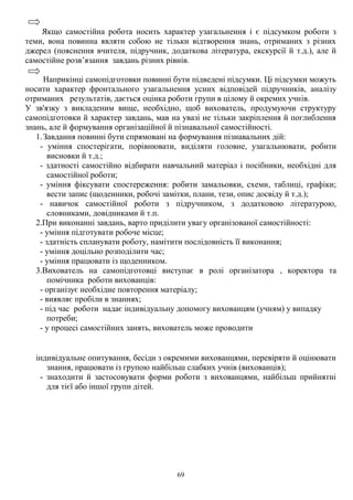 69
Якщо самостійна робота носить характер узагальнення і є підсумком роботи з
теми, вона повинна являти собою не тільки відтворення знань, отриманих з різних
джерел (пояснення вчителя, підручник, додаткова література, екскурсії й т.д.), але й
самостійне розв’язання завдань різних рівнів.
Наприкінці самопідготовки повинні бути підведені підсумки. Ці підсумки можуть
носити характер фронтального узагальнення усних відповідей підручників, аналізу
отриманих результатів, дається оцінка роботи групи в цілому й окремих учнів.
У зв'язку з викладеним вище, необхідно, щоб вихователь, продумуючи структуру
самопідготовки й характер завдань, мав на увазі не тільки закріплення й поглиблення
знань, але й формування організаційної й пізнавальної самостійності.
1.Завдання повинні бути спрямовані на формування пізнавальних дій:
- уміння спостерігати, порівнювати, виділяти головне, узагальнювати, робити
висновки й т.д.;
- здатності самостійно відбирати навчальний матеріал і посібники, необхідні для
самостійної роботи;
- уміння фіксувати спостереження: робити замальовки, схеми, таблиці, графіки;
вести запис (щоденники, робочі замітки, плани, тези, опис досвіду й т.д.);
- навичок самостійної роботи з підручником, з додатковою літературою,
словниками, довідниками й т.п.
2.При виконанні завдань, варто приділити увагу організованої самостійності:
- уміння підготувати робоче місце;
- здатність спланувати роботу, намітити послідовність її виконання;
- уміння доцільно розподілити час;
- уміння працювати із щоденником.
3.Вихователь на самопідготовці виступає в ролі організатора , коректора та
помічника роботи вихованців:
- організує необхідне повторення матеріалу;
- виявляє пробіли в знаннях;
- під час роботи надає індивідуальну допомогу вихованцям (учням) у випадку
потреби;
- у процесі самостійних занять, вихователь може проводити
індивідуальне опитування, бесіди з окремими вихованцями, перевіряти й оцінювати
знання, працювати із групою найбільш слабких учнів (вихованців);
- знаходити й застосовувати форми роботи з вихованцями, найбільш прийнятні
для тієї або іншої групи дітей.
 