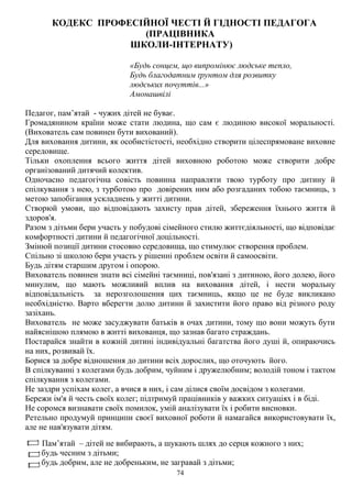 74
КОДЕКС ПРОФЕСІЙНОЇ ЧЕСТІ Й ГІДНОСТІ ПЕДАГОГА
(ПРАЦІВНИКА
ШКОЛИ-ІНТЕРНАТУ)
«Будь сонцем, що випромінює людське тепло,
Будь благодатним ґрунтом для розвитку
людських почуттів...»
Амонашвілі
Педагог, пам’ятай - чужих дітей не буває.
Громадянином країни може стати людина, що сам є людиною високої моральності.
(Вихователь сам повинен бути вихований).
Для виховання дитини, як особистістості, необхідно створити цілеспрямоване виховне
середовище.
Тільки охоплення всього життя дітей виховною роботою може створити добре
організований дитячий колектив.
Одночасно педагогічна совість повинна направляти твою турботу про дитину й
спілкування з нею, з турботою про довірених ним або розгаданих тобою таємниць, з
метою запобігання ускладнень у житті дитини.
Створюй умови, що відповідають захисту прав дітей, збереження їхнього життя й
здоров'я.
Разом з дітьми бери участь у побудові сімейного стилю життєдіяльності, що відповідає
комфортності дитини й педагогічної доцільності.
Змінюй позиції дитини стосовно середовища, що стимулює створення проблем.
Спільно зі школою бери участь у рішенні проблем освіти й самоосвіти.
Будь дітям старшим другом і опорою.
Вихователь повинен знати всі сімейні таємниці, пов'язані з дитиною, його долею, його
минулим, що мають можливий вплив на виховання дітей, і нести моральну
відповідальність за нерозголошення цих таємниць, якщо це не буде викликано
необхідністю. Варто вберегти долю дитини й захистити його право від різного роду
зазіхань.
Вихователь не може засуджувати батьків в очах дитини, тому що вони можуть бути
найяснішою плямою в житті вихованця, що зазнав багато страждань.
Постарайся знайти в кожній дитині індивідуальні багатства його душі й, опираючись
на них, розвивай їх.
Борися за добре відношення до дитини всіх дорослих, що оточують його.
В спілкуванні з колегами будь добрим, чуйним і дружелюбним; володій тоном і тактом
спілкування з колегами.
Не заздри успіхам колег, а вчися в них, і сам ділися своїм досвідом з колегами.
Бережи ім'я й честь своїх колег; підтримуй працівників у важких ситуаціях і в біді.
Не соромся визнавати своїх помилок, умій аналізувати їх і робити висновки.
Ретельно продумуй принципи своєї виховної роботи й намагайся використовувати їх,
але не нав'язувати дітям.
Пам’ятай – дітей не вибирають, а шукають шлях до серця кожного з них;
будь чесним з дітьми;
будь добрим, але не добреньким, не загравай з дітьми;
 