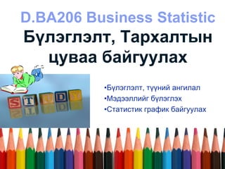 D.BA206 Business Statistic
Бүлэглэлт, Тархалтын
цуваа байгуулах
•Бүлэглэлт, түүний ангилал
•Мэдээллийг бүлэглэх
•Статистик график байгуулах
 