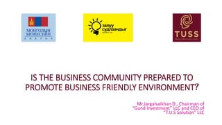 IS THE BUSINESS COMMUNITY PREPARED TO
PROMOTE BUSINESS FRIENDLY ENVIRONMENT?
Mr.Jargalsaikhan D., Chairman of
“Gund Investment” LLC and CEO of
“T.U.S Solution” LLC
 