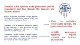 Unstable public opinions make government policies
inconsistent and thus damage the economy and
business activity
МҮХАҮТ, МУИС-ийн Бизнесийн сургууль хамтран
“Монголын бизнесийн орчны судалгаа”-г 2017 онд
үндэсний хэмжээнд явуулсан билээ.
Судалгаанд 1573 аж ахуй нэгж хамрагдсан бөгөөд
46 хувь худалдаа, 21 хувь үйлчилгээ, 14 хувь
боловсруулах үйлдвэрлэл, 20 хувь нь бусад
чиглэлийн аж ахуй нэгжүүд байв.
Судалгаанаас Засгийн газрын тогтворгүй байдал,
тендер шалгаруулалт, төрийн албан хаагчдын
авлига, хүнд суртал зэрэг бэрхшээлүүд бизнесийн
орчинд сөргөөр нөлөөлж буйг дурджээ
• When the politicians
follow public opinion, the
governance is unstable
• Unstable governance
negatively impacts
economy and business
environment.
 