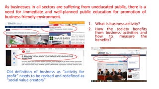As businesses in all sectors are suffering from uneducated public, there is a
need for immediate and well-planned public education for promotion of
business friendly environment.
1. What is business activity?
2. How the society benefits
from business activities and
how to measure the
benefits?
Old definition of business as “activity for
profit” needs to be revised and redefined as
“social value creators”
 