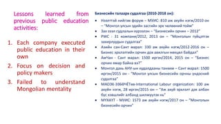 Lessons learned from
previous public education
activities:
1. Each company executed
public education in their
own
2. Focus on decision and
policy makers
3. Failed to understand
Mongolian mentality
Бизнесийн талаарх судалгаа (2010-2018 он):
 Нээлттэй нийгэм форум – МУИС: 810 аж ахуйн нэгж/2010 он
– “Монгол улсын эдийн засгийн эрх чөлөөний тойм”
 Зах зээл судлалын хүрээлэн – “Бизнесийн орчин – 2012”
 PWC : 31 компани/2012, 2013 он – “Монголын гүйцэтгэх
захирлуудын судалгаа”
 Азийн сан-Сант марал: 330 аж ахуйн нэгж/2012-2016 он –
Бизнес эрхлэлтийн орчин дох авилгын нөхцөл байдал”
 АмЧан - Сант марал: 1500 иргэн/2014, 2015 он – “Бизнес
орчин ямар байна вэ?”
 Монгол дахь АНУ-ын худалдааны танхим – Сант марал: 1500
иргэн/2015 он - “Монгол улсын бизнесийн орчны үндэсний
судалгаа”
 МАОЭХ-ЭЗБӨЧЁТөв-International Labour organization: 100 аж
ахуйн нэгж, 28 иргэн/2015 он – “Аж ахуй эрхлэлт дэх албан
бус хэвшлийг албанд шилжүүлэх нь”
 МҮХАҮТ - МУИС: 1573 аж ахуйн нэгж/2017 он – “Монголын
бизнесийн орчин”
 